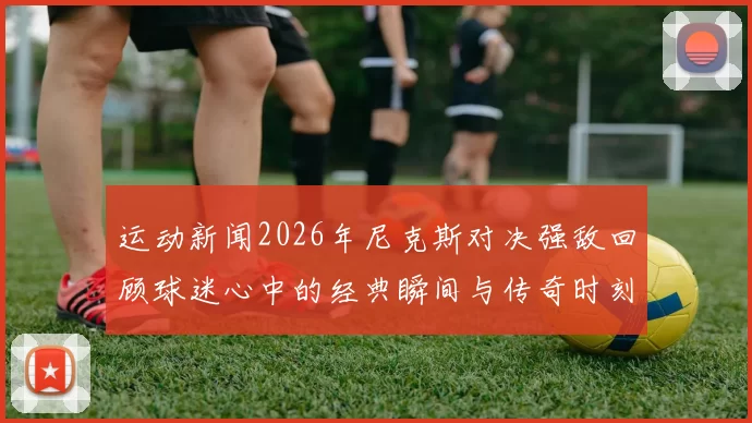 运动新闻2026年尼克斯对决强敌回顾球迷心中的经典瞬间与传奇时刻