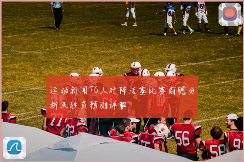 运动新闻76人对阵活塞比赛前瞻分析及胜负预测详解