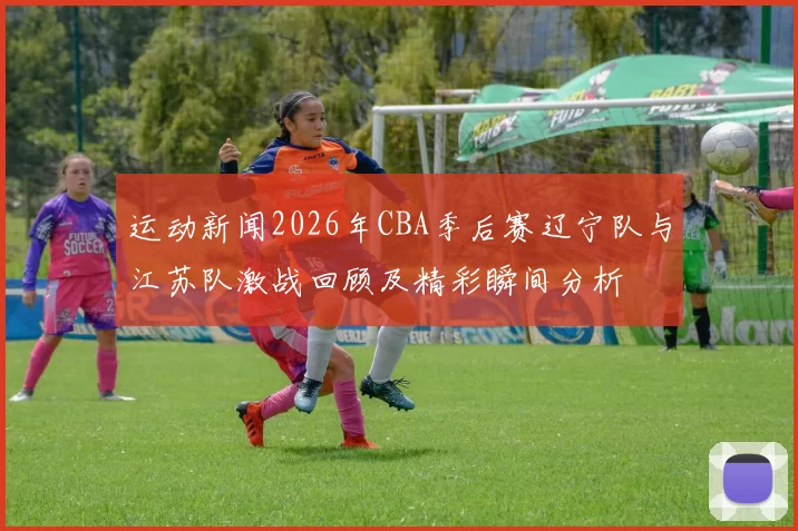 运动新闻2026年CBA季后赛辽宁队与江苏队激战回顾及精彩瞬间分析