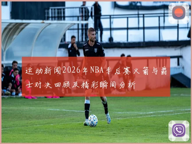 运动新闻2026年NBA季后赛火箭与爵士对决回顾及精彩瞬间分析
